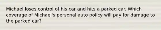 Michael loses control of his car and hits a parked car. Which coverage of Michael's personal auto policy will pay for damage to the parked car?