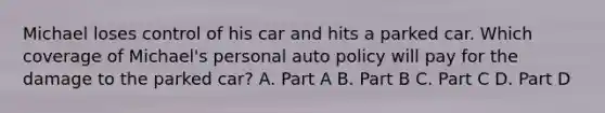 Michael loses control of his car and hits a parked car. Which coverage of Michael's personal auto policy will pay for the damage to the parked car? A. Part A B. Part B C. Part C D. Part D