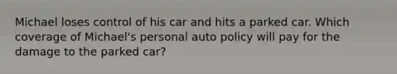 Michael loses control of his car and hits a parked car. Which coverage of Michael's personal auto policy will pay for the damage to the parked car?