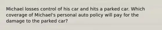 Michael losses control of his car and hits a parked car. Which coverage of Michael's personal auto policy will pay for the damage to the parked car?