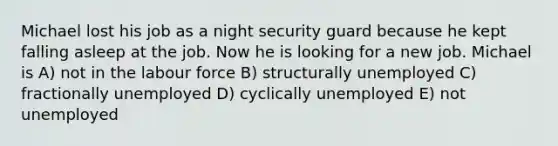 Michael lost his job as a night security guard because he kept falling asleep at the job. Now he is looking for a new job. Michael is A) not in the labour force B) structurally unemployed C) fractionally unemployed D) cyclically unemployed E) not unemployed