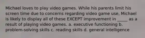 Michael loves to play video games. While his parents limit his screen time due to concerns regarding video game use, Michael is likely to display all of these EXCEPT improvement in _____ as a result of playing video games. a. executive functioning b. problem-solving skills c. reading skills d. general intelligence