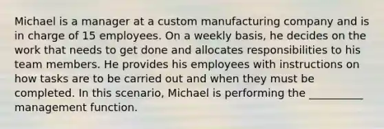 Michael is a manager at a custom manufacturing company and is in charge of 15 employees. On a weekly basis, he decides on the work that needs to get done and allocates responsibilities to his team members. He provides his employees with instructions on how tasks are to be carried out and when they must be completed. In this scenario, Michael is performing the __________ management function.