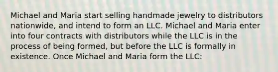 Michael and Maria start selling handmade jewelry to distributors nationwide, and intend to form an LLC. Michael and Maria enter into four contracts with distributors while the LLC is in the process of being formed, but before the LLC is formally in existence. Once Michael and Maria form the LLC: