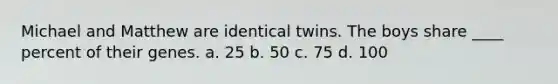 Michael and Matthew are identical twins. The boys share ____ percent of their genes. a. 25 b. 50 c. 75 d. 100