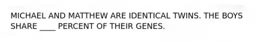 MICHAEL AND MATTHEW ARE IDENTICAL TWINS. THE BOYS SHARE ____ PERCENT OF THEIR GENES.