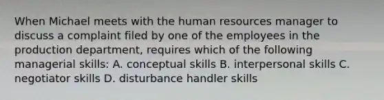 When Michael meets with the human resources manager to discuss a complaint filed by one of the employees in the production department, requires which of the following managerial skills: A. conceptual skills B. interpersonal skills C. negotiator skills D. disturbance handler skills