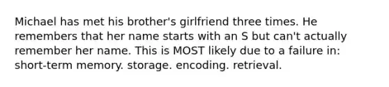 Michael has met his brother's girlfriend three times. He remembers that her name starts with an S but can't actually remember her name. This is MOST likely due to a failure in: short-term memory. storage. encoding. retrieval.