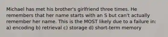 Michael has met his brother's girlfriend three times. He remembers that her name starts with an S but can't actually remember her name. This is the MOST likely due to a failure in: a) encoding b) retrieval c) storage d) short-term memory