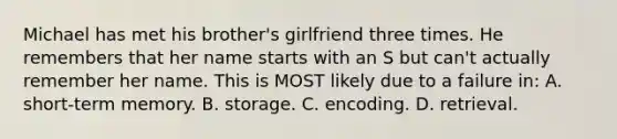 Michael has met his brother's girlfriend three times. He remembers that her name starts with an S but can't actually remember her name. This is MOST likely due to a failure in: A. short-term memory. B. storage. C. encoding. D. retrieval.