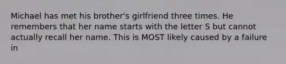 Michael has met his brother's girlfriend three times. He remembers that her name starts with the letter S but cannot actually recall her name. This is MOST likely caused by a failure in