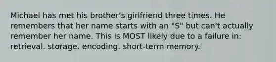 Michael has met his brother's girlfriend three times. He remembers that her name starts with an "S" but can't actually remember her name. This is MOST likely due to a failure in: retrieval. storage. encoding. short-term memory.