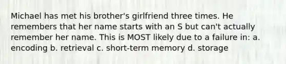 Michael has met his brother's girlfriend three times. He remembers that her name starts with an S but can't actually remember her name. This is MOST likely due to a failure in: a. encoding b. retrieval c. short-term memory d. storage