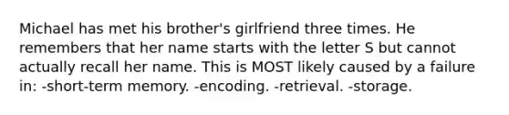 Michael has met his brother's girlfriend three times. He remembers that her name starts with the letter S but cannot actually recall her name. This is MOST likely caused by a failure in: -short-term memory. -encoding. -retrieval. -storage.