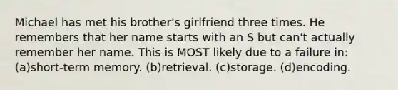 Michael has met his brother's girlfriend three times. He remembers that her name starts with an S but can't actually remember her name. This is MOST likely due to a failure in: (a)short-term memory. (b)retrieval. (c)storage. (d)encoding.