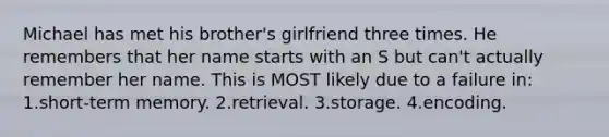 Michael has met his brother's girlfriend three times. He remembers that her name starts with an S but can't actually remember her name. This is MOST likely due to a failure in: 1.short-term memory. 2.retrieval. 3.storage. 4.encoding.