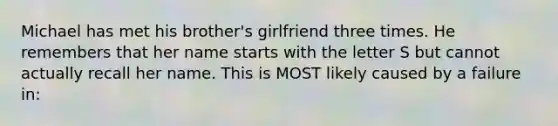 Michael has met his brother's girlfriend three times. He remembers that her name starts with the letter S but cannot actually recall her name. This is MOST likely caused by a failure in: