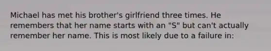 Michael has met his brother's girlfriend three times. He remembers that her name starts with an "S" but can't actually remember her name. This is most likely due to a failure in: