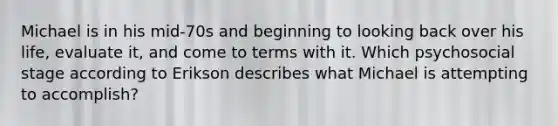 Michael is in his mid-70s and beginning to looking back over his life, evaluate it, and come to terms with it. Which psychosocial stage according to Erikson describes what Michael is attempting to accomplish?