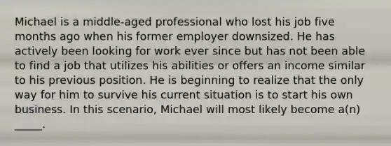 Michael is a middle-aged professional who lost his job five months ago when his former employer downsized. He has actively been looking for work ever since but has not been able to find a job that utilizes his abilities or offers an income similar to his previous position. He is beginning to realize that the only way for him to survive his current situation is to start his own business. In this scenario, Michael will most likely become a(n) _____.