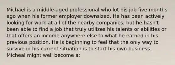 Michael is a middle-aged professional who lot his job five months ago when his former employer downsized. He has been actively looking for work at all of the nearby companies, but he hasn't been able to find a job that truly utilizes his talents or abilities or that offers an income anywhere else to what he earned in his previous position. He is beginning to feel that the only way to survive in his current situation is to start his own business. Micheal might well become a: