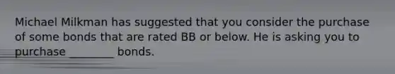 Michael Milkman has suggested that you consider the purchase of some bonds that are rated BB or below. He is asking you to purchase ________ bonds.