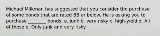 Michael Milkman has suggested that you consider the purchase of some bonds that are rated BB or below. He is asking you to purchase ________ bonds. a. junk b. very risky c. high-yield d. All of these e. Only junk and very risky.