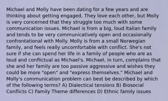 Michael and Molly have been dating for a few years and are thinking about getting engaged. They love each other, but Molly is very concerned that they struggle too much with some communication issues. Michael is from a big, loud Italian family and tends to be very communicatively open and occasionally confrontational with Molly. Molly is from a small Norwegian family, and feels really uncomfortable with conflict. She's not sure if she can spend her life in a family of people who are as loud and conflictual as Michael's. Michael, in turn, complains that she and her family are too passive aggressive and wishes they could be more "open" and "express themselves." Michael and Molly's communication problem can best be described by which of the following terms? A) Dialectical tensions B) Biosocial Conflicts C) Family Theme differences D) Ethnic family issues