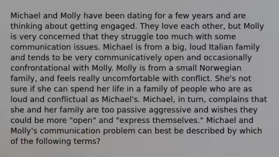 Michael and Molly have been dating for a few years and are thinking about getting engaged. They love each other, but Molly is very concerned that they struggle too much with some communication issues. Michael is from a big, loud Italian family and tends to be very communicatively open and occasionally confrontational with Molly. Molly is from a small Norwegian family, and feels really uncomfortable with conflict. She's not sure if she can spend her life in a family of people who are as loud and conflictual as Michael's. Michael, in turn, complains that she and her family are too passive aggressive and wishes they could be more "open" and "express themselves." Michael and Molly's communication problem can best be described by which of the following terms?