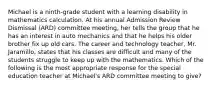 Michael is a ninth-grade student with a learning disability in mathematics calculation. At his annual Admission Review Dismissal (ARD) committee meeting, her tells the group that he has an interest in auto mechanics and that he helps his older brother fix up old cars. The career and technology teacher, Mr. Jaramillo, states that his classes are difficult and many of the students struggle to keep up with the mathematics. Which of the following is the most appropriate response for the special education teacher at Michael's ARD committee meeting to give?