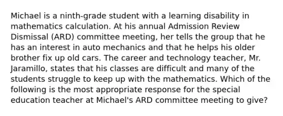 Michael is a ninth-grade student with a learning disability in mathematics calculation. At his annual Admission Review Dismissal (ARD) committee meeting, her tells the group that he has an interest in auto mechanics and that he helps his older brother fix up old cars. The career and technology teacher, Mr. Jaramillo, states that his classes are difficult and many of the students struggle to keep up with the mathematics. Which of the following is the most appropriate response for the special education teacher at Michael's ARD committee meeting to give?