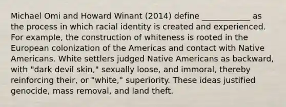 Michael Omi and Howard Winant (2014) define ____________ as the process in which racial identity is created and experienced. For example, the construction of whiteness is rooted in the European colonization of the Americas and contact with Native Americans. White settlers judged Native Americans as backward, with "dark devil skin," sexually loose, and immoral, thereby reinforcing their, or "white," superiority. These ideas justified genocide, mass removal, and land theft.