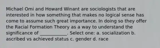 Michael Omi and Howard Winant are sociologists that are interested in how something that makes no logical sense has come to assume such great importance. In doing so they offer the Racial Formation Theory as a way to understand the significance of ____________. Select one: a. socialization b. ascribed vs achieved status c. gender d. race