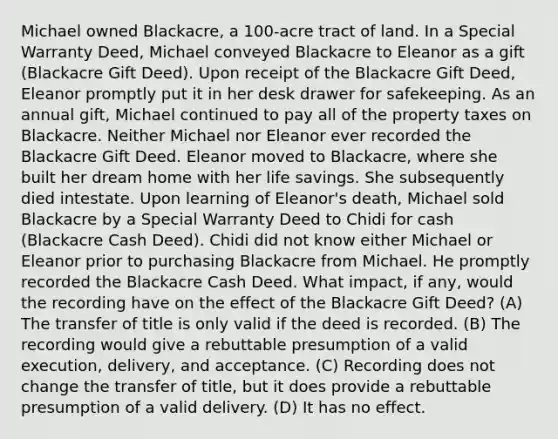 Michael owned Blackacre, a 100-acre tract of land. In a Special Warranty Deed, Michael conveyed Blackacre to Eleanor as a gift (Blackacre Gift Deed). Upon receipt of the Blackacre Gift Deed, Eleanor promptly put it in her desk drawer for safekeeping. As an annual gift, Michael continued to pay all of the property taxes on Blackacre. Neither Michael nor Eleanor ever recorded the Blackacre Gift Deed. Eleanor moved to Blackacre, where she built her dream home with her life savings. She subsequently died intestate. Upon learning of Eleanor's death, Michael sold Blackacre by a Special Warranty Deed to Chidi for cash (Blackacre Cash Deed). Chidi did not know either Michael or Eleanor prior to purchasing Blackacre from Michael. He promptly recorded the Blackacre Cash Deed. What impact, if any, would the recording have on the effect of the Blackacre Gift Deed? (A) The transfer of title is only valid if the deed is recorded. (B) The recording would give a rebuttable presumption of a valid execution, delivery, and acceptance. (C) Recording does not change the transfer of title, but it does provide a rebuttable presumption of a valid delivery. (D) It has no effect.