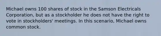 Michael owns 100 shares of stock in the Samson Electricals Corporation, but as a stockholder he does not have the right to vote in stockholders' meetings. In this scenario, Michael owns common stock.