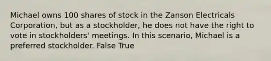 Michael owns 100 shares of stock in the Zanson Electricals Corporation, but as a stockholder, he does not have the right to vote in stockholders' meetings. In this scenario, Michael is a preferred stockholder. False True