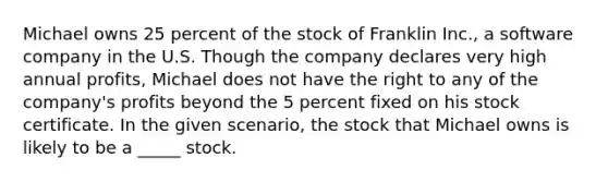 Michael owns 25 percent of the stock of Franklin Inc., a software company in the U.S. Though the company declares very high annual profits, Michael does not have the right to any of the company's profits beyond the 5 percent fixed on his stock certificate. In the given scenario, the stock that Michael owns is likely to be a _____ stock.