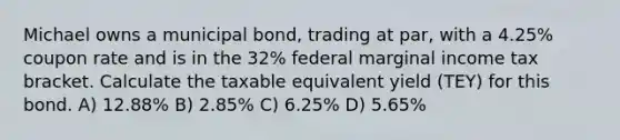 Michael owns a municipal bond, trading at par, with a 4.25% coupon rate and is in the 32% federal marginal income tax bracket. Calculate the taxable equivalent yield (TEY) for this bond. A) 12.88% B) 2.85% C) 6.25% D) 5.65%