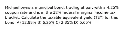 Michael owns a municipal bond, trading at par, with a 4.25% coupon rate and is in the 32% federal marginal income tax bracket. Calculate the taxable equivalent yield (TEY) for this bond. A) 12.88% B) 6.25% C) 2.85% D) 5.65%