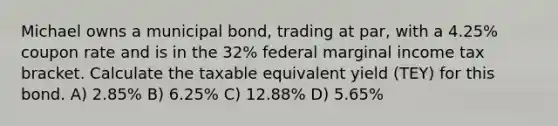 Michael owns a municipal bond, trading at par, with a 4.25% coupon rate and is in the 32% federal marginal income tax bracket. Calculate the taxable equivalent yield (TEY) for this bond. A) 2.85% B) 6.25% C) 12.88% D) 5.65%