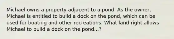 Michael owns a property adjacent to a pond. As the owner, Michael is entitled to build a dock on the pond, which can be used for boating and other recreations. What land right allows Michael to build a dock on the pond...?