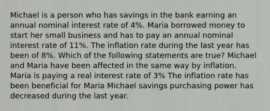 Michael is a person who has savings in the bank earning an annual nominal interest rate of 4%. Maria borrowed money to start her small business and has to pay an annual nominal interest rate of 11%. The inflation rate during the last year has been of 8%. Which of the following statements are true? Michael and Maria have been affected in the same way by inflation. Maria is paying a real interest rate of 3% The inflation rate has been beneficial for Maria Michael savings purchasing power has decreased during the last year.