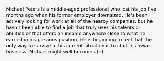 Michael Peters is a middle-aged professional who lost his job five months ago when his former employer downsized. He's been actively looking for work at all of the nearby companies, but he hasn't been able to find a job that truly uses his talents or abilities-or that offers an income anywhere close to what he earned in his previous position. He is beginning to feel that the only way to survive in his current situation is to start his ovwn business. Michael might well become a(n)