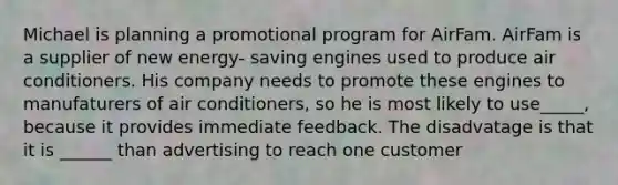 Michael is planning a promotional program for AirFam. AirFam is a supplier of new energy- saving engines used to produce air conditioners. His company needs to promote these engines to manufaturers of air conditioners, so he is most likely to use_____, because it provides immediate feedback. The disadvatage is that it is ______ than advertising to reach one customer