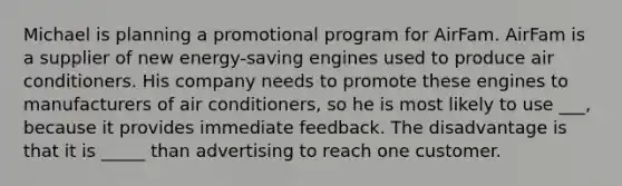 Michael is planning a promotional program for AirFam. AirFam is a supplier of new energy-saving engines used to produce air conditioners. His company needs to promote these engines to manufacturers of air conditioners, so he is most likely to use ___, because it provides immediate feedback. The disadvantage is that it is _____ than advertising to reach one customer.