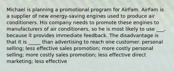 Michael is planning a promotional program for AirFam. AirFam is a supplier of new energy-saving engines used to produce air conditioners. His company needs to promote these engines to manufacturers of air conditioners, so he is most likely to use ___, because it provides immediate feedback. The disadvantage is that it is _____ than advertising to reach one customer. personal selling; less effective sales promotion; more costly personal selling; more costly sales promotion; less effective direct marketing; less effective