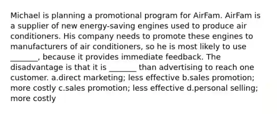 Michael is planning a promotional program for AirFam. AirFam is a supplier of new energy-saving engines used to produce air conditioners. His company needs to promote these engines to manufacturers of air conditioners, so he is most likely to use _______, because it provides immediate feedback. The disadvantage is that it is _______ than advertising to reach one customer. a.direct marketing; less effective b.sales promotion; more costly c.sales promotion; less effective d.personal selling; more costly