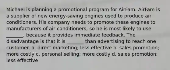 Michael is planning a promotional program for AirFam. AirFam is a supplier of new energy-saving engines used to produce air conditioners. His company needs to promote these engines to manufacturers of air conditioners, so he is most likely to use _______, because it provides immediate feedback. The disadvantage is that it is _______ than advertising to reach one customer. a. direct marketing; less effective b. sales promotion; more costly c. personal selling; more costly d. sales promotion; less effective