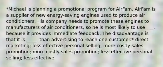 *Michael is planning a promotional program for AirFam. AirFam is a supplier of new energy-saving engines used to produce air conditioners. His company needs to promote these engines to manufacturers of air conditioners, so he is most likely to use ___, because it provides immediate feedback. The disadvantage is that it is _____ than advertising to reach one customer.* direct marketing; less effective personal selling; more costly sales promotion; more costly sales promotion; less effective personal selling; less effective