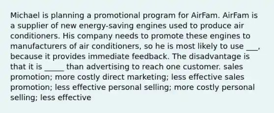 Michael is planning a promotional program for AirFam. AirFam is a supplier of new energy-saving engines used to produce air conditioners. His company needs to promote these engines to manufacturers of air conditioners, so he is most likely to use ___, because it provides immediate feedback. The disadvantage is that it is _____ than advertising to reach one customer. sales promotion; more costly direct marketing; less effective sales promotion; less effective personal selling; more costly personal selling; less effective